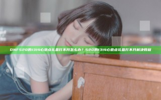 DNF520的1314心意点礼盒打不开怎么办？520的1314心意点礼盒打不开解决教程