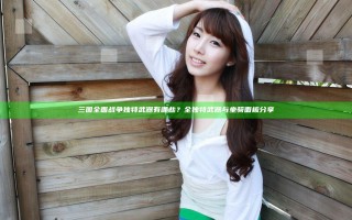 三国全面战争独特武器有哪些？全独特武器与坐骑面板分享