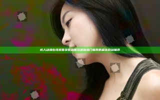 成人动漫在线观看获取最新资源和热门推荐的最佳网站推荐