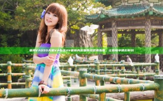 亚洲VA999天堂VA在线AV最新内容推荐及观看指南，让你畅享精彩时刻