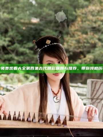 三年片免费观看大全第四集古代精彩回顾与推荐，带你领略历史风情
