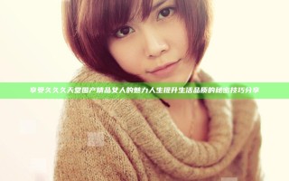 享受久久久天堂国产精品女人的魅力人生 提升生活品质的秘密技巧分享