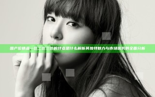 国产伦精品一区二区三区的特点是什么 解析其独特魅力与市场优势的全面分析