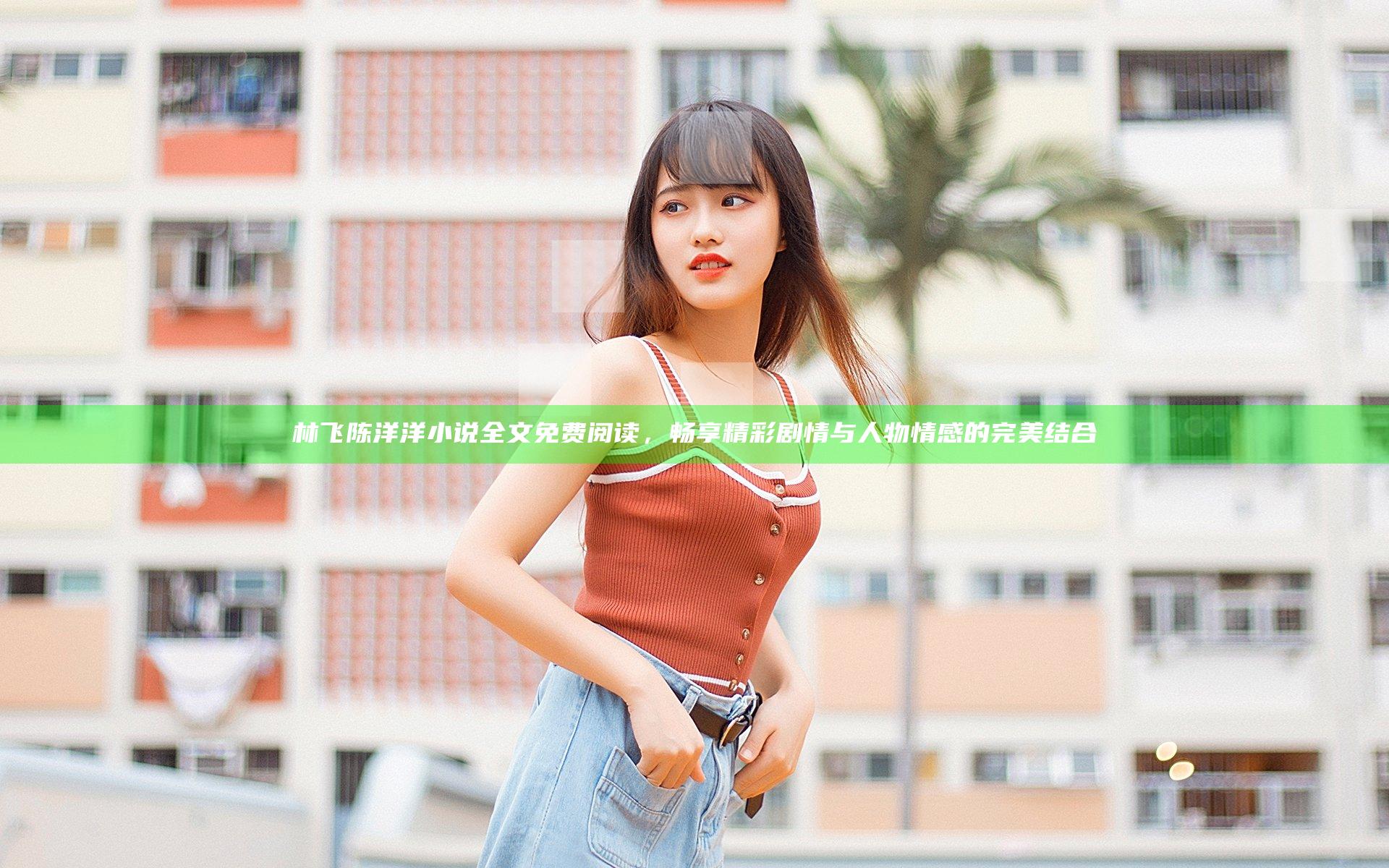 林飞陈洋洋小说全文免费阅读，畅享精彩剧情与人物情感的完美结合