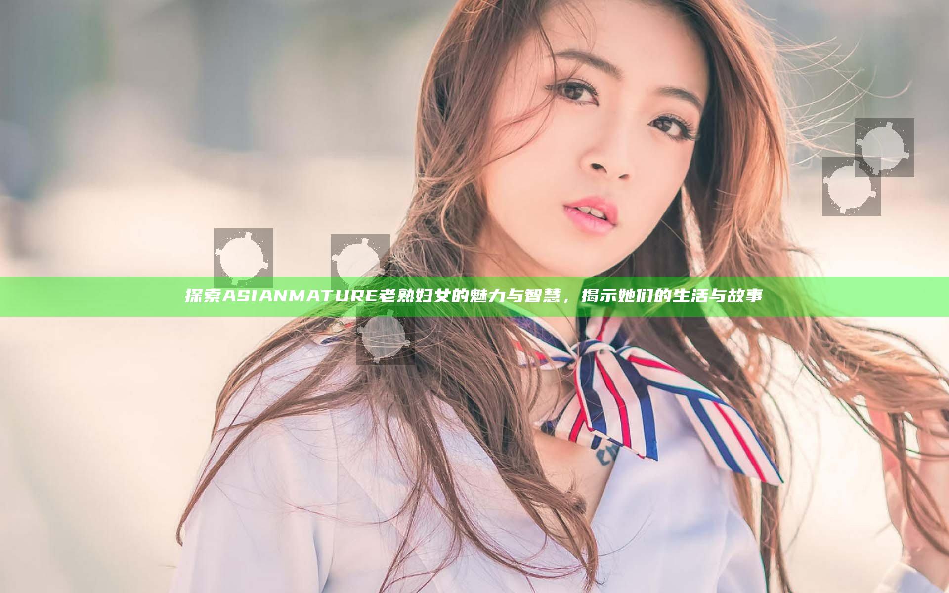 探索ASIANMATURE老熟妇女的魅力与智慧，揭示她们的生活与故事