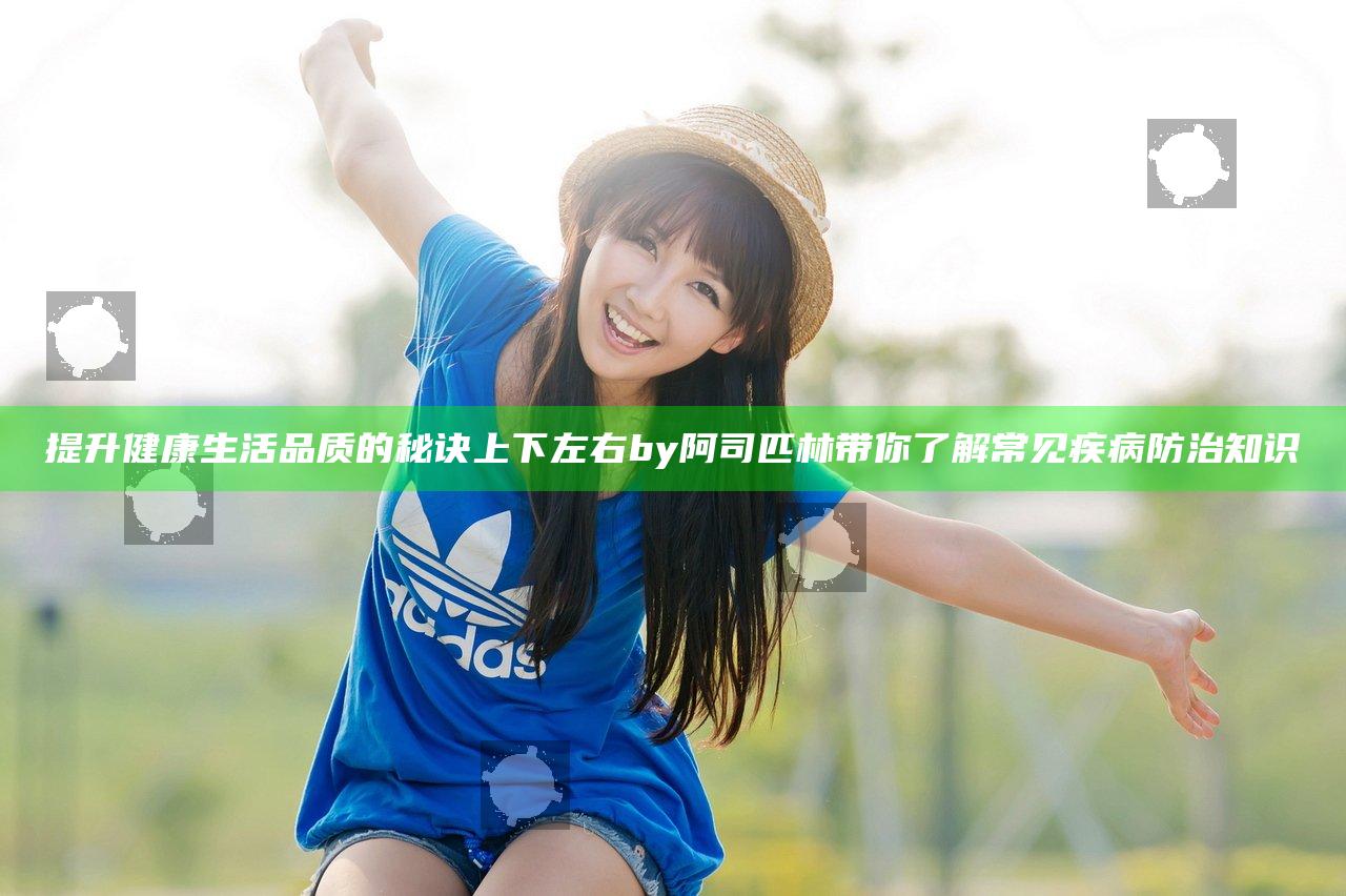 提升健康生活品质的秘诀上下左右by阿司匹林带你了解常见疾病防治知识