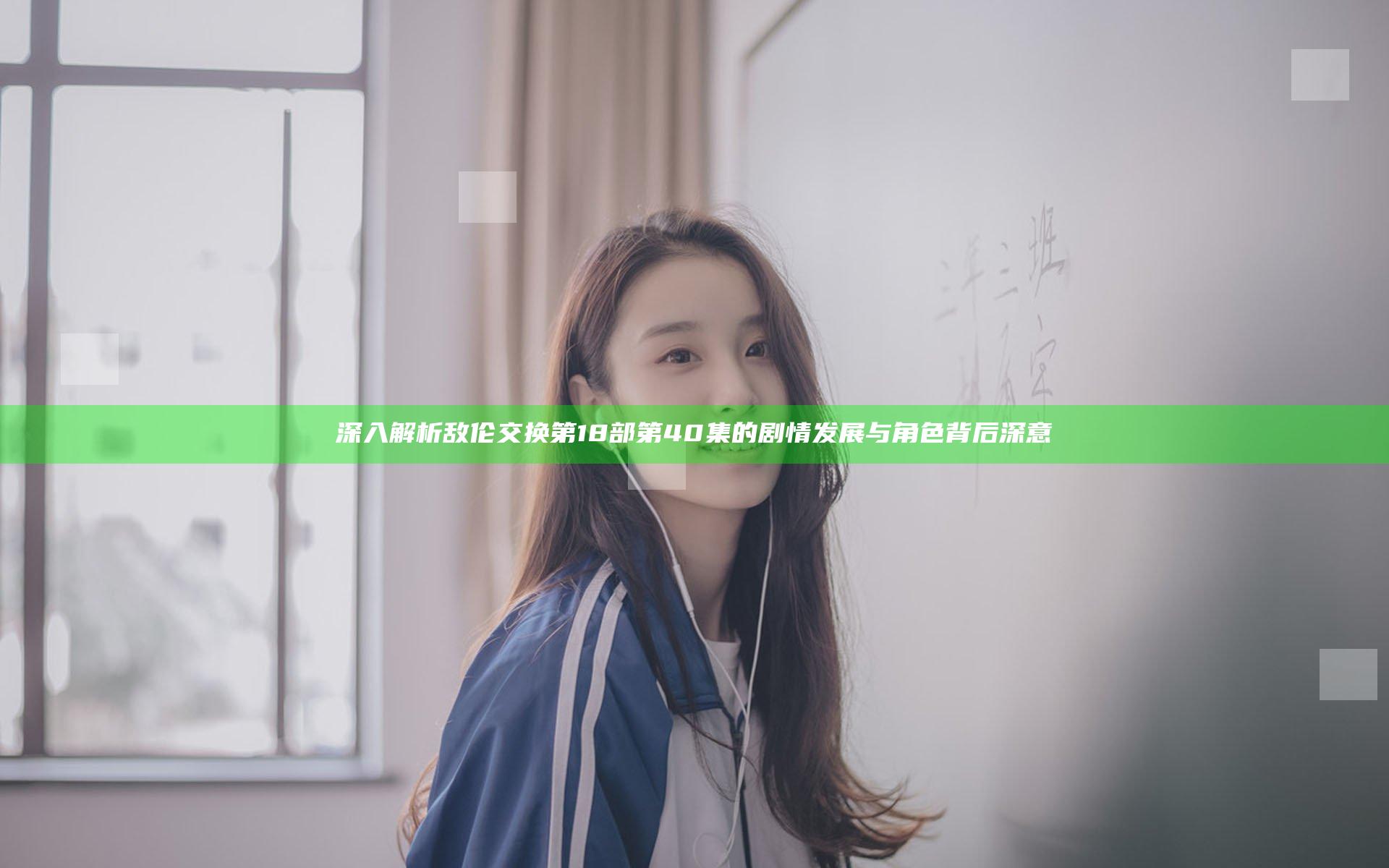 深入解析敌伦交换第18部第40集的剧情发展与角色背后深意