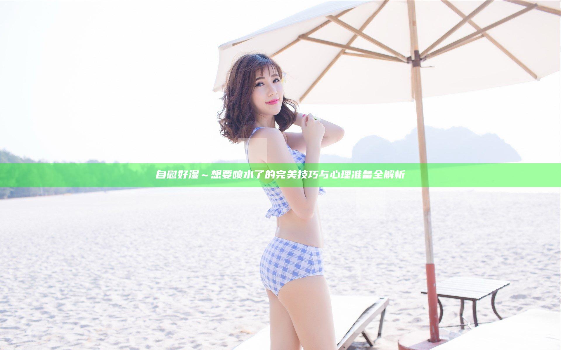 自慰好湿～想要喷水了的完美技巧与心理准备全解析