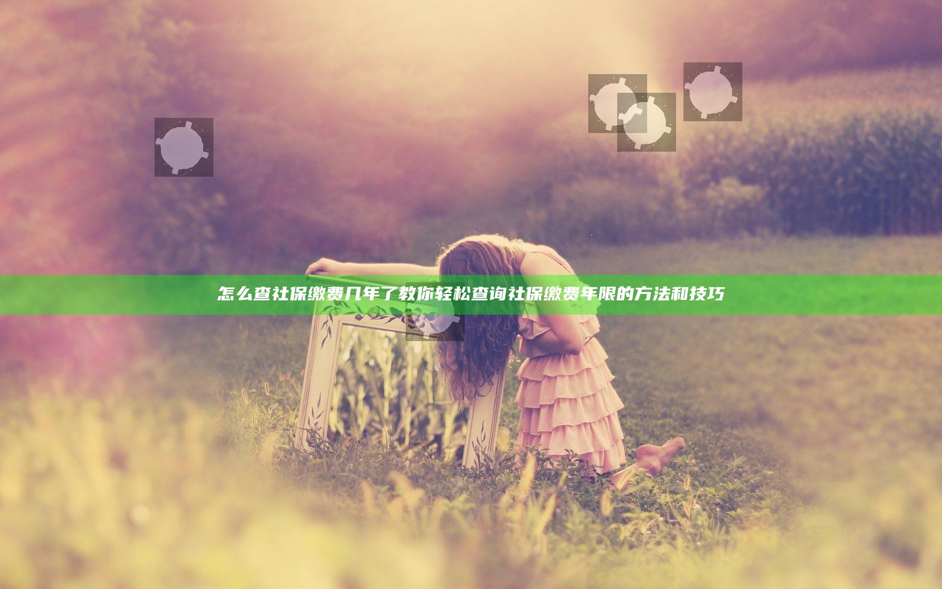 怎么查社保缴费几年了 教你轻松查询社保缴费年限的方法和技巧